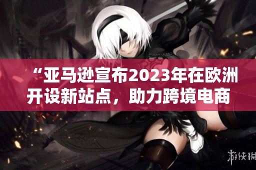 “亚马逊宣布2023年在欧洲开设新站点，助力跨境电商业务扩张”
