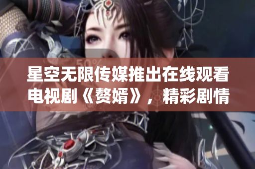 星空无限传媒推出在线观看电视剧《赘婿》，精彩剧情等你来解锁(1)