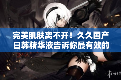 完美肌肤离不开！久久国产日韩精华液告诉你最有效的护肤方法