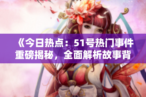 《今日热点：51号热门事件重磅揭秘，全面解析故事背后的秘辛！》