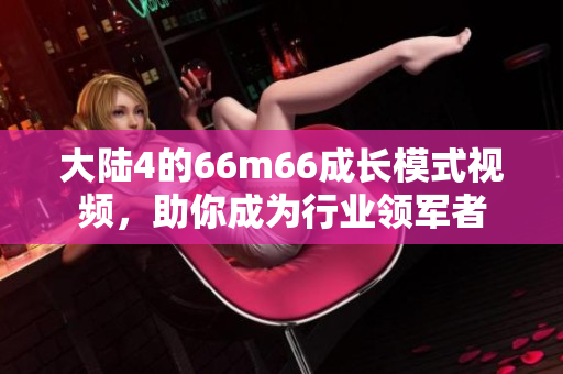 大陆4的66m66成长模式视频，助你成为行业领军者