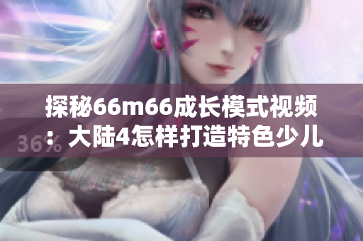 探秘66m66成长模式视频：大陆4怎样打造特色少儿节目