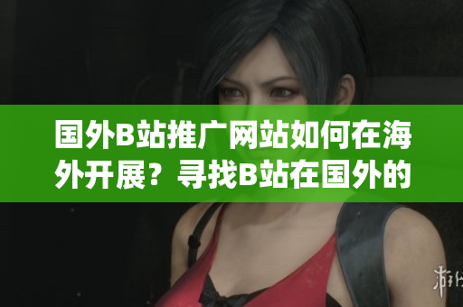 国外B站推广网站如何在海外开展？寻找B站在国外的最佳推广策略(1)