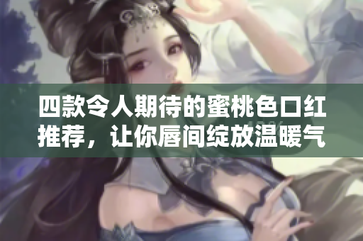 四款令人期待的蜜桃色口红推荐，让你唇间绽放温暖气息！