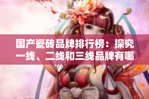 国产瓷砖品牌排行榜：探究一线、二线和三线品牌有哪些