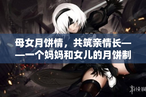 母女月饼情，共筑亲情长——一个妈妈和女儿的月饼制作记