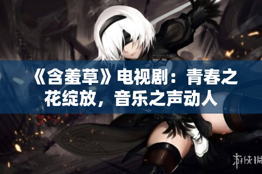 《含羞草》电视剧：青春之花绽放，音乐之声动人