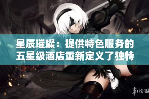 星辰璀璨：提供特色服务的五星级酒店重新定义了独特体验