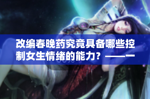 改编春晚药究竟具备哪些控制女生情绪的能力？——一个编辑的思考