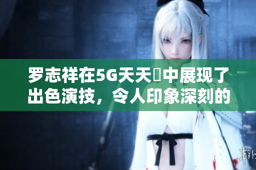 罗志祥在5G天天奭中展现了出色演技，令人印象深刻的观后感