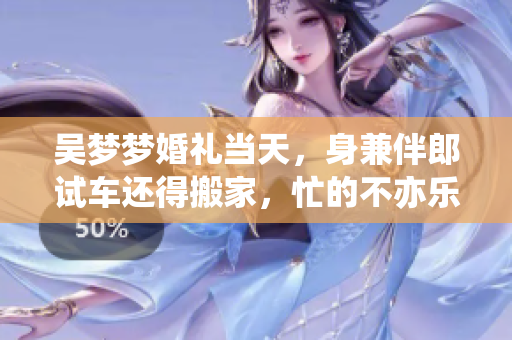 吴梦梦婚礼当天，身兼伴郎试车还得搬家，忙的不亦乐乎