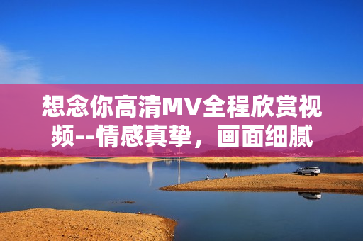 想念你高清MV全程欣赏视频--情感真挚，画面细腻