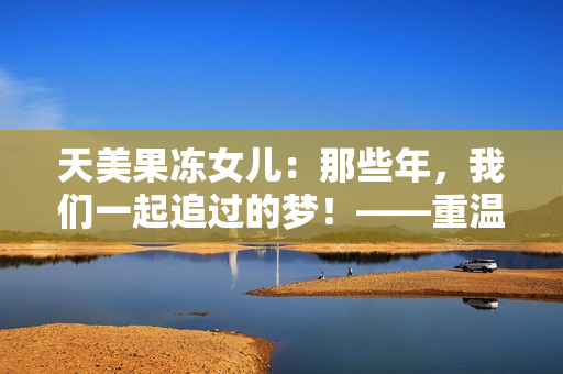天美果冻女儿：那些年，我们一起追过的梦！——重温女儿主演的青春故事