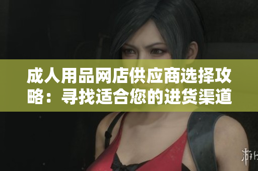 成人用品网店供应商选择攻略：寻找适合您的进货渠道