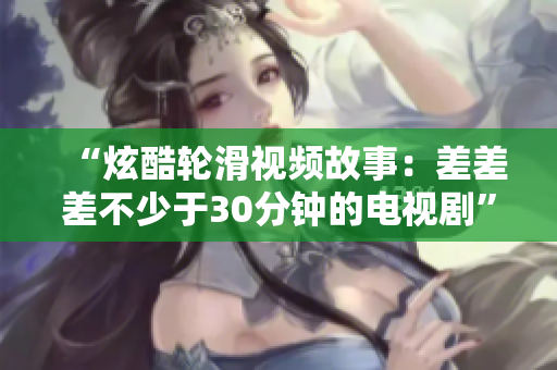 “炫酷轮滑视频故事：差差差不少于30分钟的电视剧”
