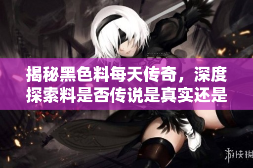 揭秘黑色料每天传奇，深度探索料是否传说是真实还是假象
