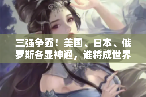 三强争霸！美国、日本、俄罗斯各显神通，谁将成世界领袖？