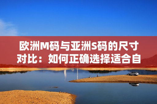 欧洲M码与亚洲S码的尺寸对比：如何正确选择适合自己的服装尺码？
