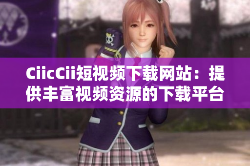 CiicCii短视频下载网站：提供丰富视频资源的下载平台