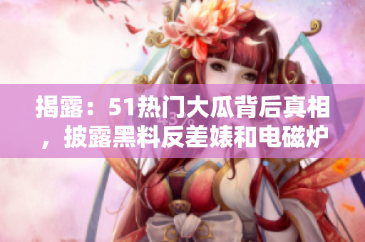 揭露：51热门大瓜背后真相，披露黑料反差婊和电磁炉的秘密。