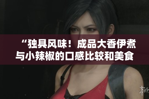 “独具风味！成品大香伊煮与小辣椒的口感比较和美食谈话”