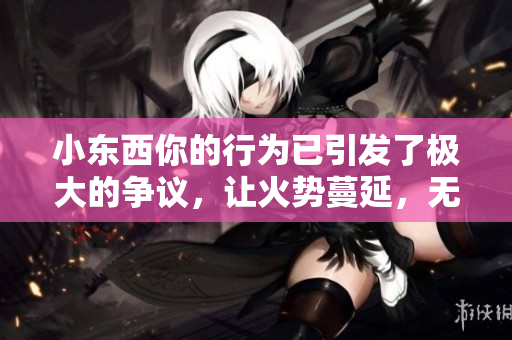 小东西你的行为已引发了极大的争议，让火势蔓延，无法扑灭