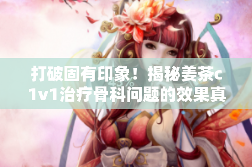 打破固有印象！揭秘姜茶c1v1治疗骨科问题的效果真相