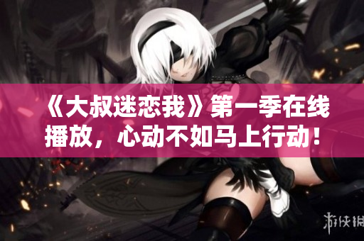 《大叔迷恋我》第一季在线播放，心动不如马上行动！
