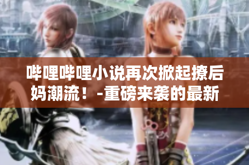 哔哩哔哩小说再次掀起撩后妈潮流！-重磅来袭的最新情报