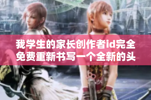 我学生的家长创作者id完全免费重新书写一个全新的头衔