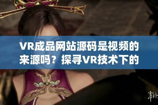 VR成品网站源码是视频的来源吗？探寻VR技术下的视频资源来源(1)