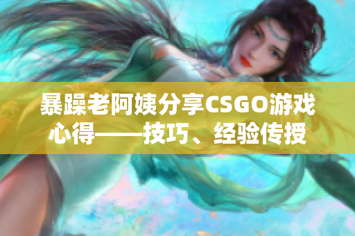 暴躁老阿姨分享CSGO游戏心得——技巧、经验传授