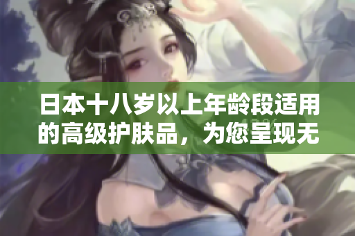 日本十八岁以上年龄段适用的高级护肤品，为您呈现无瑕肌肤！