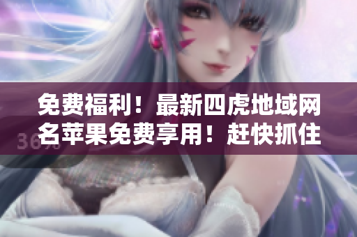 免费福利！最新四虎地域网名苹果免费享用！赶快抓住机会！