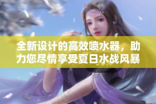 全新设计的高效喷水器，助力您尽情享受夏日水战风暴