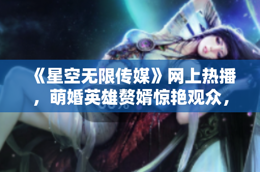 《星空无限传媒》网上热播，萌婚英雄赘婿惊艳观众，弘扬正能量