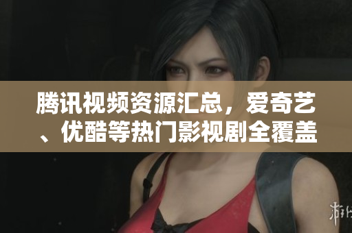 腾讯视频资源汇总，爱奇艺、优酷等热门影视剧全覆盖