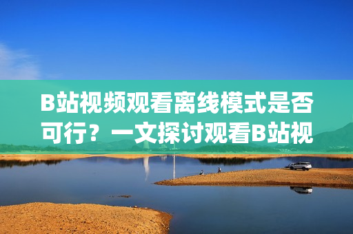 B站视频观看离线模式是否可行？一文探讨观看B站视频的离线方法(1)