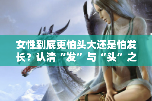 女性到底更怕头大还是怕发长？认清“发”与“头”之间的区别！