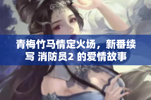 青梅竹马情定火场，新番续写 消防员2 的爱情故事