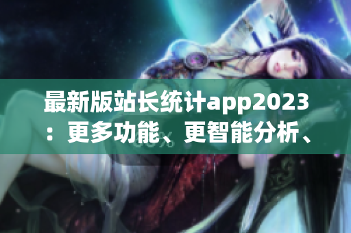 最新版站长统计app2023：更多功能、更智能分析、更便捷体验(1)
