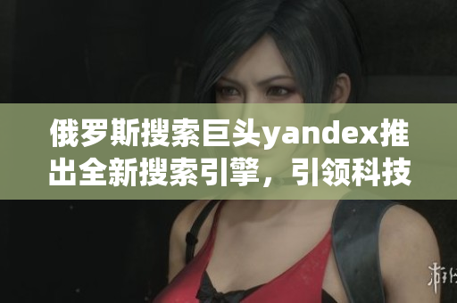 俄罗斯搜索巨头yandex推出全新搜索引擎，引领科技潮流