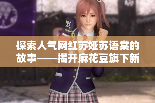探索人气网红苏娅苏语棠的故事——揭开麻花豆旗下新晋主播的魅力