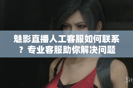 魅影直播人工客服如何联系？专业客服助你解决问题