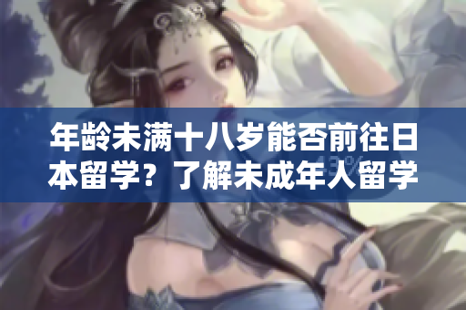 年龄未满十八岁能否前往日本留学？了解未成年人留学要求及程序