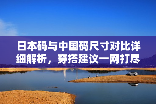 日本码与中国码尺寸对比详细解析，穿搭建议一网打尽