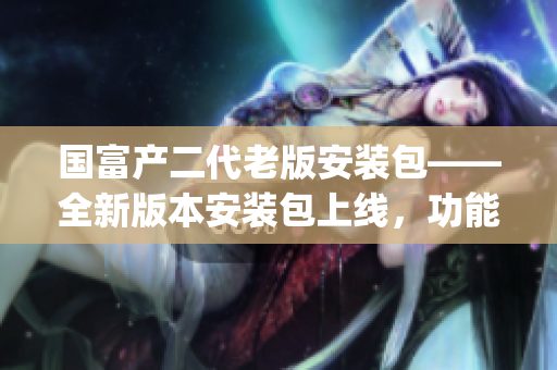 国富产二代老版安装包——全新版本安装包上线，功能升级创造新体验(1)
