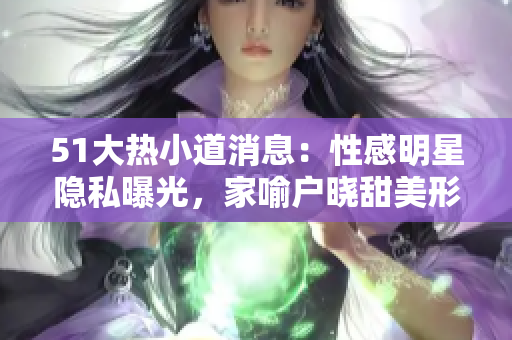 51大热小道消息：性感明星隐私曝光，家喻户晓甜美形象大变身