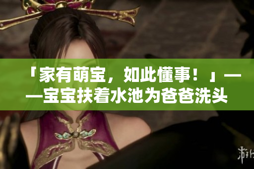 「家有萌宝，如此懂事！」——宝宝扶着水池为爸爸洗头，深情呵护惹人爱