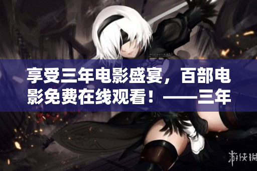 享受三年电影盛宴，百部电影免费在线观看！——三年电影免费在线观影大全